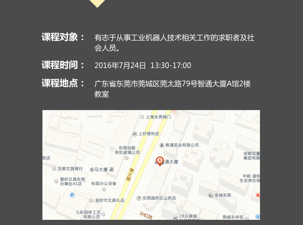 課程對象：有志于從事工業(yè)機器人技術相關工作的求職者及社會人員；時間：2016年7月24日14:00—17:00；地點：東莞市莞太大道南城段9號智通A館多功能課室。